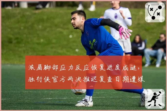 浓眉脚部应力反应恢复进度成谜,独行侠官方两次推迟复查日期遭媒体连环追问__br_