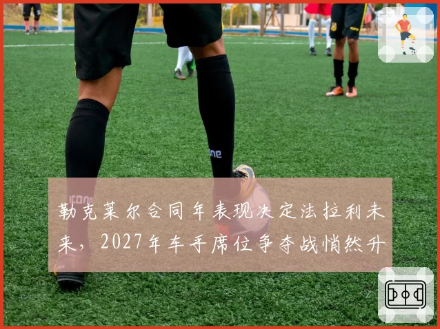 勒克莱尔合同年表现决定法拉利未来,2027年车手席位争夺战悄然升温