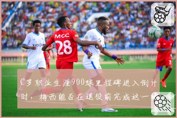 C罗职业生涯900球里程碑进入倒计时,梅西能否在退役前完成这一壮举?