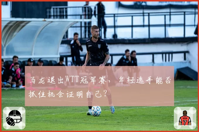 马龙退出WTT冠军赛,年轻选手能否抓住机会证明自己?