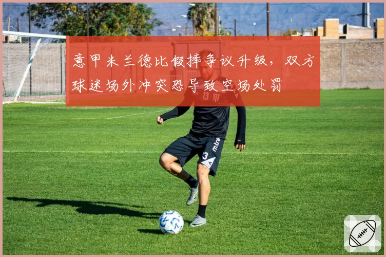 意甲米兰德比假摔争议升级,双方球迷场外冲突恐导致空场处罚
