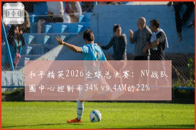 和平精英2026全球总决赛：NV战队圈中心控制率34% vs 4AM的22%