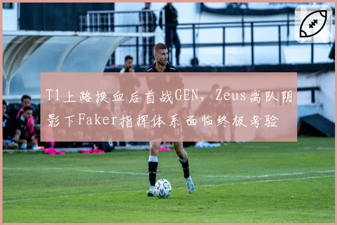 T1上路换血后首战GEN，Zeus离队阴影下Faker指挥体系面临终极考验