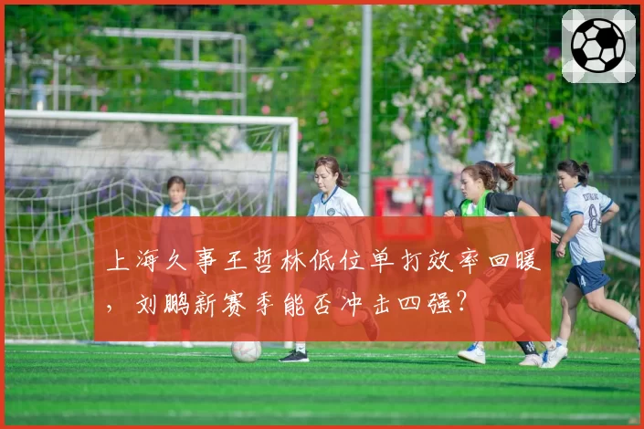 上海久事王哲林低位单打效率回暖,刘鹏新赛季能否冲击四强?