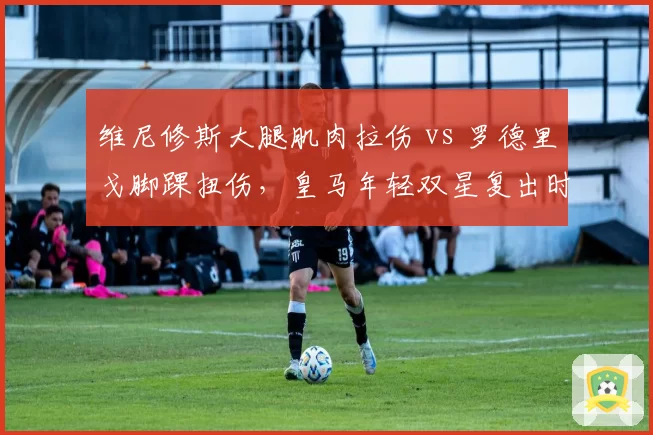 维尼修斯大腿肌肉拉伤 vs 罗德里戈脚踝扭伤，皇马年轻双星复出时间表
