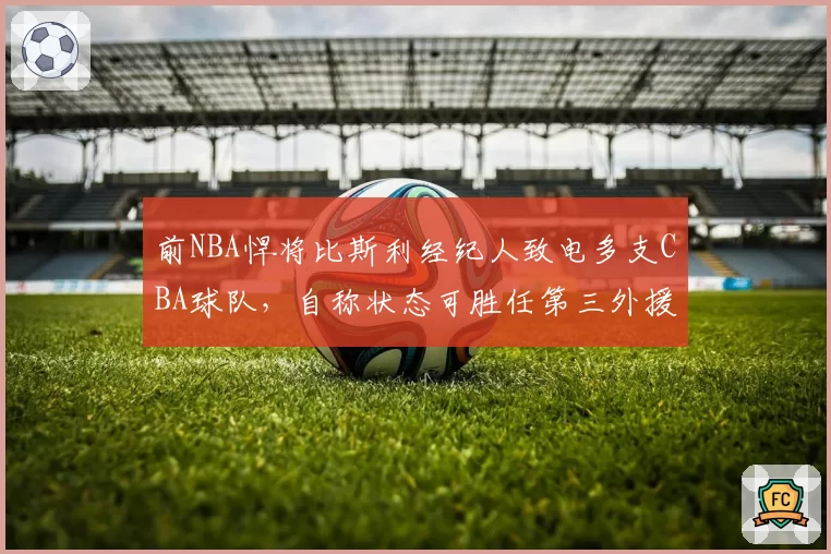 前NBA悍将比斯利经纪人致电多支CBA球队,自称状态可胜任第三外援