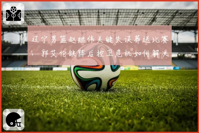 辽宁男篮赵继伟关键失误葬送比赛,郭艾伦缺阵后控卫危机如何解决?