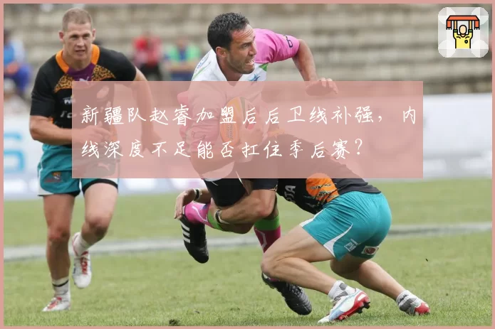 新疆队赵睿加盟后后卫线补强,内线深度不足能否扛住季后赛?