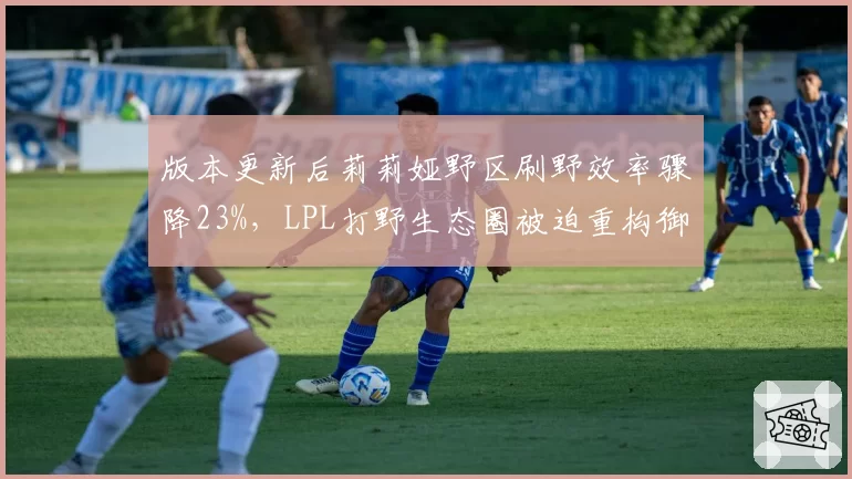 版本更新后莉莉娅野区刷野效率骤降23%,LPL打野生态圈被迫重构御三家战术