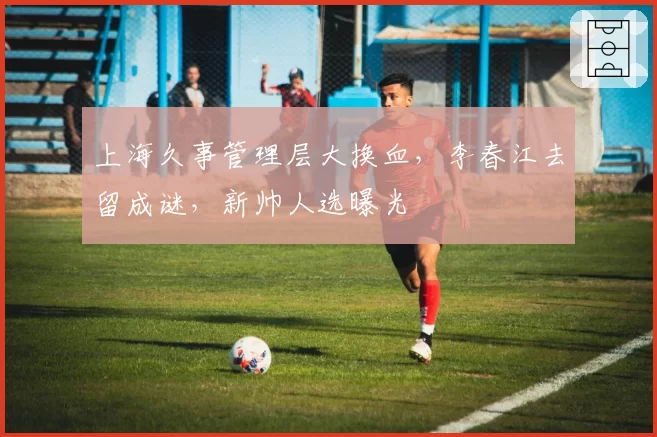 上海久事管理层大换血，李春江去留成谜，新帅人选曝光