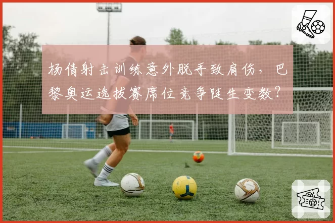 杨倩射击训练意外脱手致肩伤,巴黎奥运选拔赛席位竞争陡生变数?
