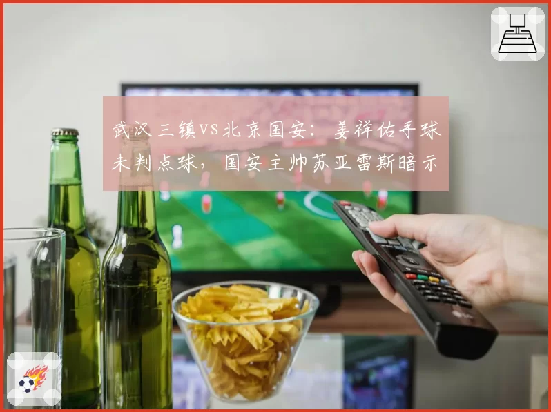 武汉三镇vs北京国安:姜祥佑手球未判点球,国安主帅苏亚雷斯暗示裁判偏袒