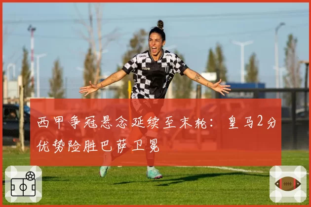 西甲争冠悬念延续至末轮:皇马2分优势险胜巴萨卫冕