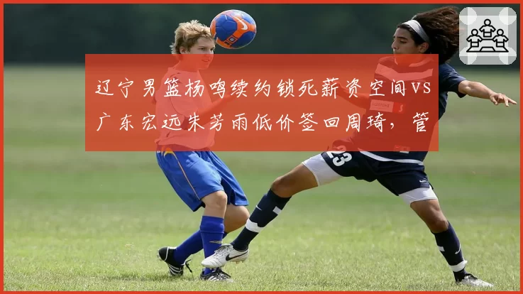 辽宁男篮杨鸣续约锁死薪资空间vs广东宏远朱芳雨低价签回周琦,管理层运作方向迥异