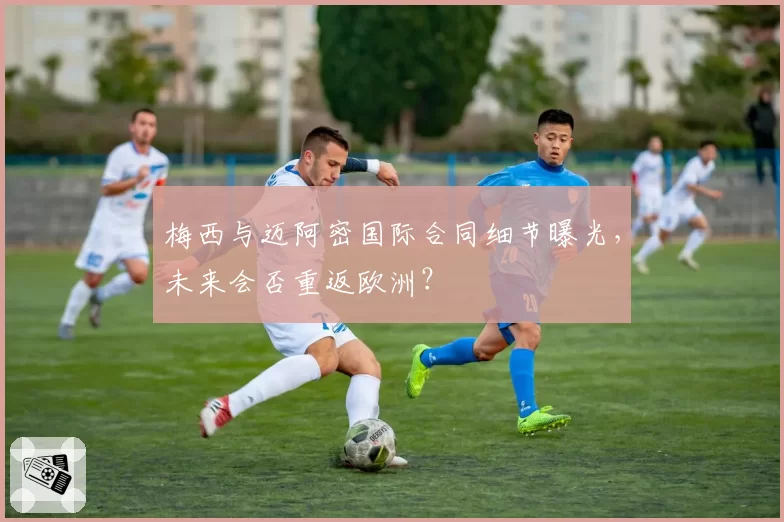 梅西与迈阿密国际合同细节曝光,未来会否重返欧洲?