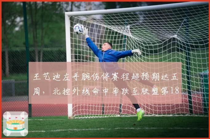 王艺迪左手腕伤停赛程超预期达五周,北控外线命中率跌至联盟第18位