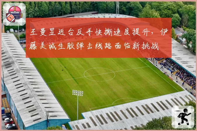 王曼昱近台反手快撕速度提升，伊藤美诚生胶弹击线路面临新挑战