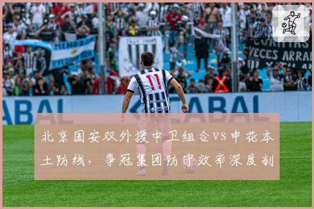 北京国安双外援中卫组合vs申花本土防线,争冠集团防守效率深度剖析