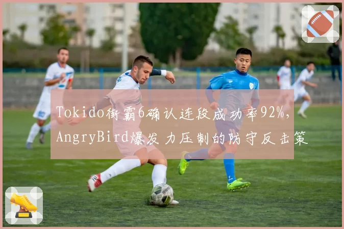 Tokido街霸6确认连段成功率92%，AngryBird爆发力压制的防守反击策略受考验