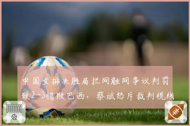中国女排决胜局拦网触网争议判罚致2-3惜败巴西,蔡斌怒斥裁判视线被遮挡