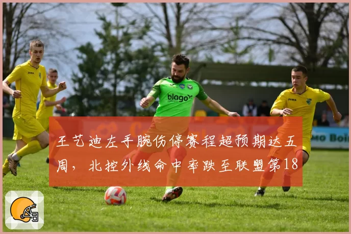王艺迪左手腕伤停赛程超预期达五周,北控外线命中率跌至联盟第18位