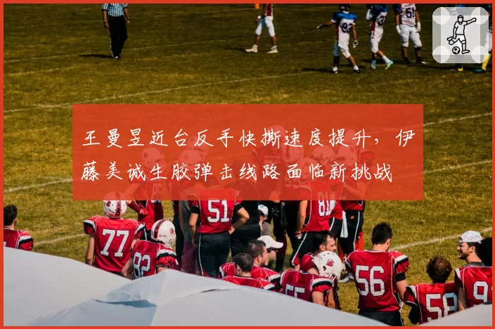 王曼昱近台反手快撕速度提升，伊藤美诚生胶弹击线路面临新挑战