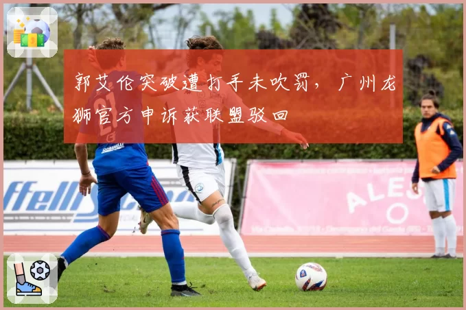 郭艾伦突破遭打手未吹罚，广州龙狮官方申诉获联盟驳回