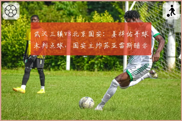 武汉三镇vs北京国安:姜祥佑手球未判点球,国安主帅苏亚雷斯暗示裁判偏袒