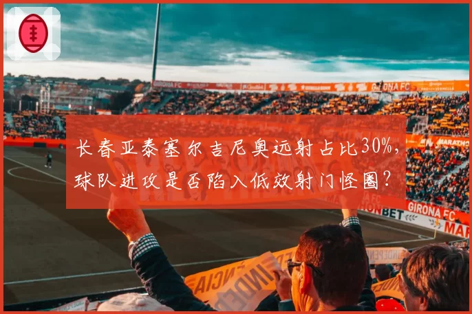 长春亚泰塞尔吉尼奥远射占比30%，球队进攻是否陷入低效射门怪圈？
