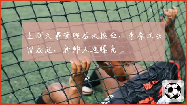 上海久事管理层大换血,李春江去留成谜,新帅人选曝光