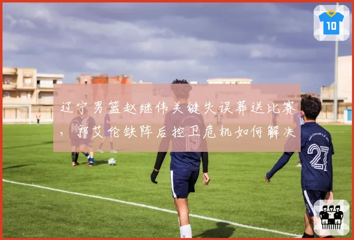 辽宁男篮赵继伟关键失误葬送比赛,郭艾伦缺阵后控卫危机如何解决?