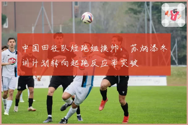 中国田径队短跑组换帅,苏炳添冬训计划转向起跑反应率突破