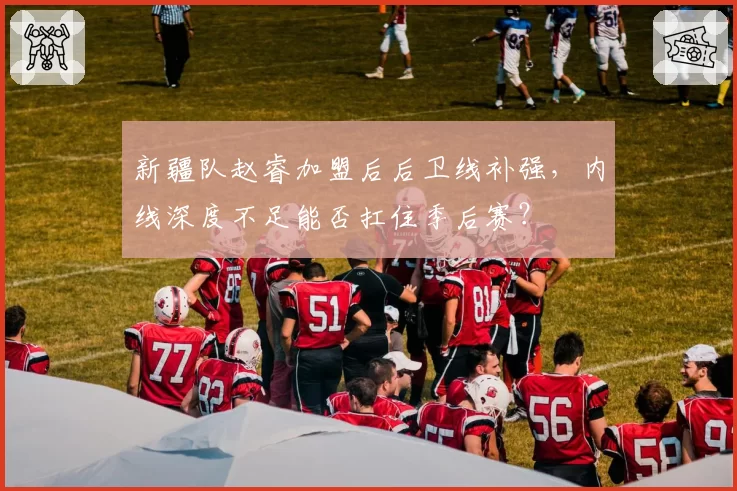 新疆队赵睿加盟后后卫线补强，内线深度不足能否扛住季后赛？