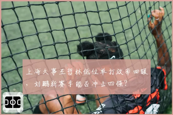 上海久事王哲林低位单打效率回暖，刘鹏新赛季能否冲击四强？