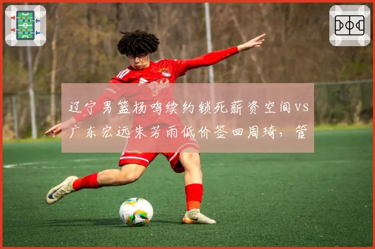 辽宁男篮杨鸣续约锁死薪资空间vs广东宏远朱芳雨低价签回周琦，管理层运作方向迥异