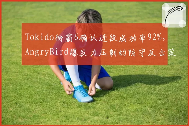 Tokido街霸6确认连段成功率92%,AngryBird爆发力压制的防守反击策略受考验