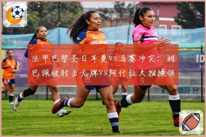 法甲巴黎圣日耳曼vs马赛冲突:姆巴佩被肘击无牌vs阿什拉夫推搡领红,裁判控场能力遭批