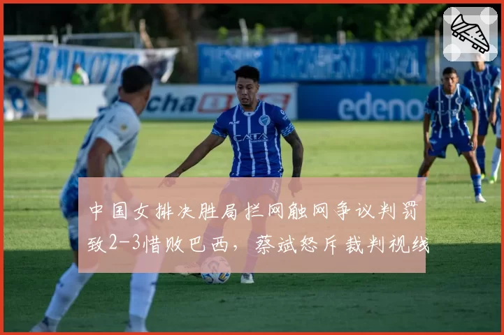 中国女排决胜局拦网触网争议判罚致2-3惜败巴西，蔡斌怒斥裁判视线被遮挡
