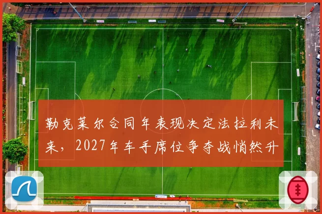 勒克莱尔合同年表现决定法拉利未来，2027年车手席位争夺战悄然升温