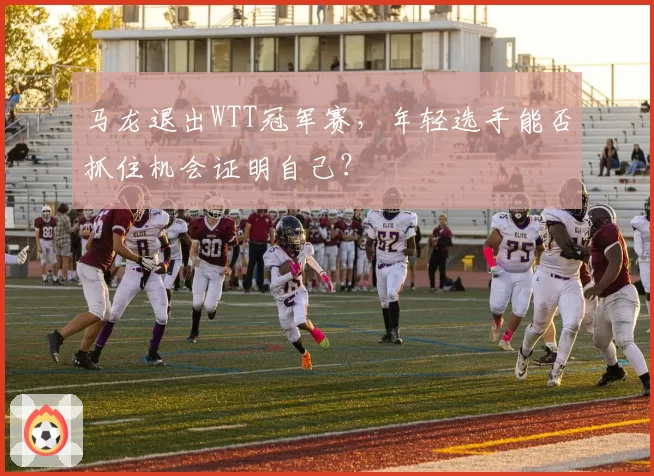 马龙退出WTT冠军赛,年轻选手能否抓住机会证明自己?