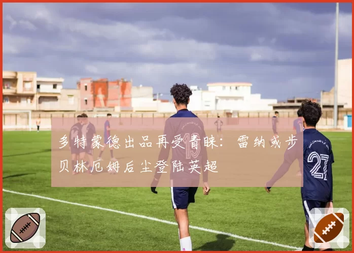多特蒙德出品再受青睐：雷纳或步贝林厄姆后尘登陆英超