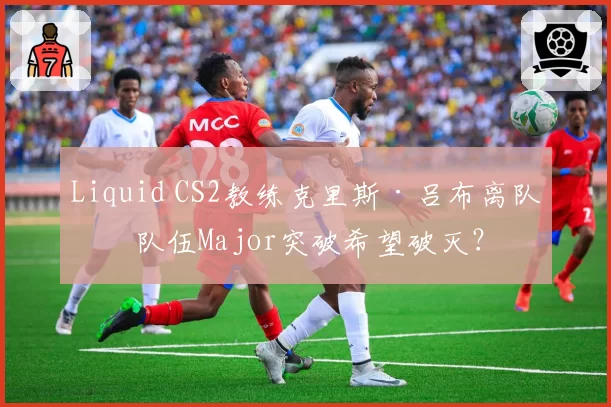 Liquid CS2教练克里斯·吕布离队，队伍Major突破希望破灭？