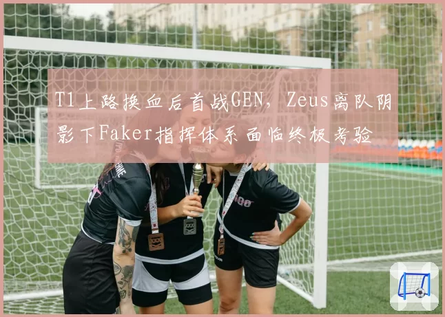 T1上路换血后首战GEN,Zeus离队阴影下Faker指挥体系面临终极考验