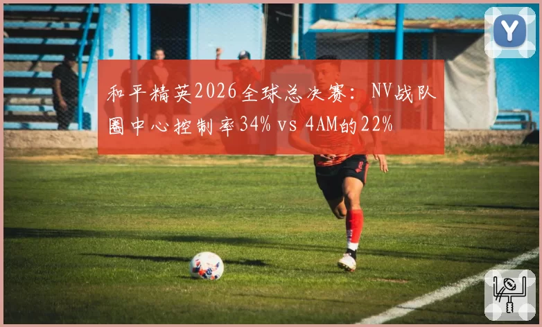和平精英2026全球总决赛：NV战队圈中心控制率34% vs 4AM的22%