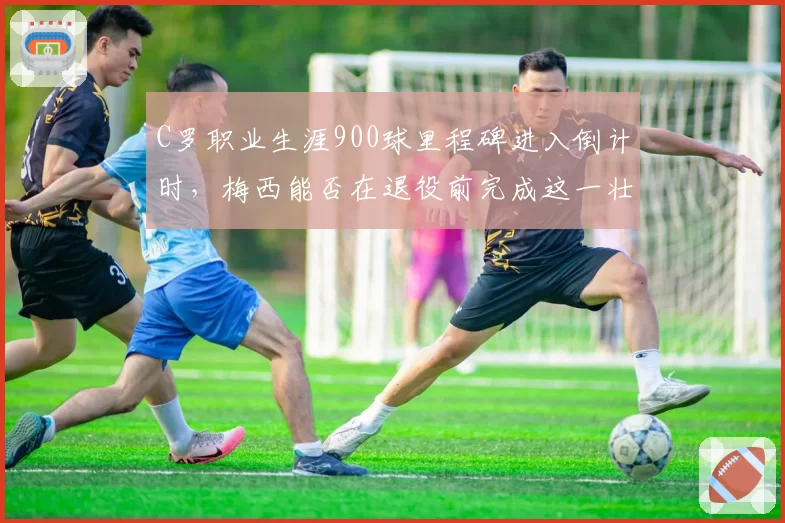 C罗职业生涯900球里程碑进入倒计时，梅西能否在退役前完成这一壮举？