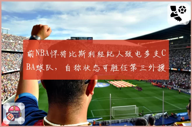 前NBA悍将比斯利经纪人致电多支CBA球队,自称状态可胜任第三外援